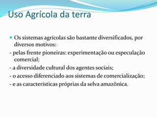 Uso Agrícola da terra
 Os sistemas agrícolas são bastante diversificados, por
diversos motivos:
- pelas frente pioneiras: experimentação ou especulação
comercial;
- a diversidade cultural dos agentes sociais;
- o acesso diferenciado aos sistemas de comercialização;
- e as características próprias da selva amazônica.
 