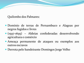 Quilombo dos Palmares:
 Domínio de terras de Pernambuco e Alagoas por
negros fugidos e livres
 (1597-1695) – Aldeias confederadas desenvolvendo
agricultura e comércio
 Ameaça permanente de ataques ou exemplos aos
outros escravos
 Derrota pelo bandeirante Domingos Jorge Velho
 