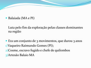 Balaiada (MA e PI)
Luta pelo fim da exploração pelas classes dominantes
na região
 Era um conjunto de 3 movimentos, que durou 3 anos
1)Vaqueiro Raimundo Gomes (PI);
2)Cosme, escravo fugido e chefe de quilombos
3)Artesão Balaio MA
 