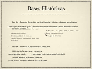 Bases Históricas Sec. XVI – Expansão Comercial e Marítima Européia – colônias = abastecer as metrópoles Colonização - Coroa Portuguesa – sistema de capitanias hereditárias – terras desmembradas em sesmarias (doadas) Sec XIX – introdução do trabalho livre na cafeicultura 1850 – Lei de Terras – terra = mercadoria - terras devolutas – leilão - financiava a vinda de imigrantes (m-d-o latif.) - impede acesso a terra destes imigrantes - posse de terra = reserva de valor e símbolo de poder Sesmeiros (latifundiários) Vasta extensão de terra Grande quantidade de escravos Gêneros tropicais nas melhores terras para exportação Indígenas saqueados e posseiros Terras afastadas do litoral Produção de alimentos X 