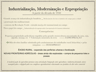 A partir da década de 1950 Grande avanço da industrialização brasileira  _  Deslocamento do eixo econômico do campo para a cidade - penetração das multinacionais - contexto da Revolução Verde - entrada maciça de transnacionais no campo Novo papel do campo _   Industrialização da agropecuária (incorporação de insumos industriais) Consequências: Pequenas propriedades policultoras engolidas pelas grandes monoculturas mecanizadas de cana, soja, algodão, laranja, etc  + Valorização monetária da terra  -------- EXPROPRIAÇÃO Mão-de-obra familiar substituída pelo assalariamento do trabalhador rural (bóias-frias) e pelas máquinas  ------ DESEMPREGO ÊXODO RURAL - expansão das periferias urbanas e favelização NOVAS FRONTEIRAS AGRÍCOLAS – áreas ainda não exploradas – compra de pequenos lotes e posses A modernização da agricultura promove uma articulação/integração entre agricultura e indústria formando setores monopolizados e oligopolizados nos complexos agroindustriais relacionados aos produtos de alto valor comercial Industrialização, Modernização e Expropriação 