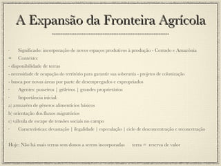 A Expansão da Fronteira Agrícola Significado: incorporação de novos espaços produtivos à produção - Cerrado e Amazônia Contexto:  - disponibilidade de terras - necessidade de ocupação do território para garantir sua soberania - projetos de colonização - busca por novas áreas por parte de desempregados e expropriados Agentes: posseiros | grileiros | grandes proprietários Importância inicial: a) armazém de gêneros alimentícios básicos b) orientação dos fluxos migratórios c) válvula de escape de tensões sociais no campo Características: devastação | ilegalidade | especulação | ciclo de desconcentração e reconcetração Hoje: Não há mais terras sem donos a serem incorporadas  terra =  reserva de valor 