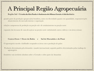 A Principal Região Agropecuária Região Sul + Estado de São Paulo + Sudoeste de Minas Gerais + Sul de Goiás grande parte da produção agropecuária brasileira, tanto em diversidade quanto em quantidade, responsável pelo abastecimento do mercado interno e exportação relações camponesas de produção na porção sul e de assalariamento na porção norte expansão das lavouras de cana-de-açúcar na porção norte (substituindo outros cultivos e em áreas ociosas) Centro-Oeste + Oeste da Bahia  e  Sul do Maranhão e do Piauí O agronegócio sucede o latifúndio ocupando as áreas com a produção de grãos Produção determinada pela demanda e mando internacional, segundo padrões determinados pelas tradings do agronegócio Estabelece um território absoluto sobre o Cerrado e sobre parte da Amazônia 