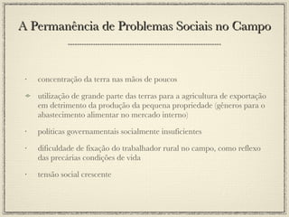 A Permanência de Problemas Sociais no Campo concentração da terra nas mãos de poucos utilização de grande parte das terras para a agricultura de exportação em detrimento da produção da pequena propriedade (gêneros para o abastecimento alimentar no mercado interno) políticas governamentais socialmente insuficientes dificuldade de fixação do trabalhador rural no campo, como reflexo das precárias condições de vida tensão social crescente 