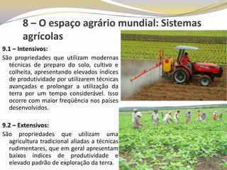 8 – O espaço agrário mundial: Sistemas
       agrícolas
9.1 – Intensivos:
São propriedades que utilizam modernas
  técnicas de preparo do solo, cultivo e
  colheita, apresentando elevados índices
  de produtividade por utilizarem técnicas
  avançadas e prolongar a utilização da
  terra por um tempo considerável. Isso
  ocorre com maior freqüência nos países
  desenvolvidos.

9.2 – Extensivos:
São propriedades que utilizam uma
  agricultura tradicional aliadas a técnicas
  rudimentares, que em geral apresentam
  baixos índices de produtividade e
  elevado padrão de exploração da terra.
 