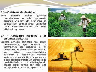 9.3 – O sistema de plantations:
Esse     sistema      utiliza grandes
  propriedades e não apresenta
  grandes volumes de produção se
  comparado com as áreas utilizadas
  para desenvolvimento de uma
  atividade agrícola.

9.4 – Agricultura moderna e as
  empresas agrícolas:
Sistema agrícola originado nos países
   desenvolvidos, que temendo os
   intempéries da natureza e as
   dependências alimentares em relação
   aos      países     subdesenvolvidos,
   passaram a desenvolver técnicas
   aprimoradas de plantio e de pecuárias,
   o que acabou gerando um aumento da
   produtividade e uma otimização do
   espaço rural, sendo por isso logo
   incorporado ao sistema capitalista.
 