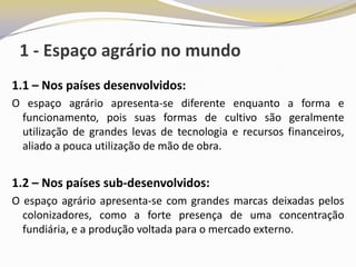 1 - Espaço agrário no mundo
1.1 – Nos países desenvolvidos:
O espaço agrário apresenta-se diferente enquanto a forma e
 funcionamento, pois suas formas de cultivo são geralmente
 utilização de grandes levas de tecnologia e recursos financeiros,
 aliado a pouca utilização de mão de obra.


1.2 – Nos países sub-desenvolvidos:
O espaço agrário apresenta-se com grandes marcas deixadas pelos
  colonizadores, como a forte presença de uma concentração
  fundiária, e a produção voltada para o mercado externo.
 