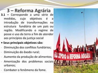3 – Reforma Agrária
3.1 – Corresponde a uma série de
  medidas, cujo objetivos é a
  introdução de transformações na
  estrutura fundiária de um país ou
  região. Modificando o regime de
  posse e uso da terra a fim de atender
  aos princípios da justiça social
• Seus principais objetivos são:
- Diminuição dos conflitos fundiários;
- Diminuição do êxodo rural;
- Aumento da produção de alimentos;
- Amenização dos problemas sociais
  urbanos;
- Combater o fenômeno da fome.
 