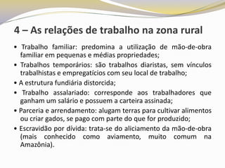 4 – As relações de trabalho na zona rural
• Trabalho familiar: predomina a utilização de mão-de-obra
  familiar em pequenas e médias propriedades;
• Trabalhos temporários: são trabalhos diaristas, sem vínculos
  trabalhistas e empregatícios com seu local de trabalho;
• A estrutura fundiária distorcida;
• Trabalho assalariado: corresponde aos trabalhadores que
  ganham um salário e possuem a carteira assinada;
• Parceria e arrendamento: alugam terras para cultivar alimentos
  ou criar gados, se pago com parte do que for produzido;
• Escravidão por dívida: trata-se do aliciamento da mão-de-obra
  (mais conhecido como aviamento, muito comum na
  Amazônia).
 