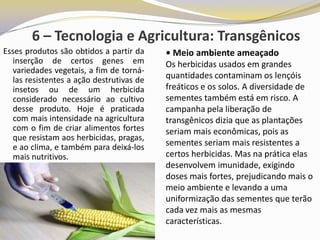 6 – Tecnologia e Agricultura: Transgênicos
Esses produtos são obtidos a partir da     • Meio ambiente ameaçado
   inserção de certos genes em             Os herbicidas usados em grandes
   variedades vegetais, a fim de torná-
   las resistentes a ação destrutivas de   quantidades contaminam os lençóis
   insetos ou de um herbicida              freáticos e os solos. A diversidade de
   considerado necessário ao cultivo       sementes também está em risco. A
   desse produto. Hoje é praticada         campanha pela liberação de
   com mais intensidade na agricultura     transgênicos dizia que as plantações
   com o fim de criar alimentos fortes     seriam mais econômicas, pois as
   que resistam aos herbicidas, pragas,
   e ao clima, e também para deixá-los     sementes seriam mais resistentes a
   mais nutritivos.                        certos herbicidas. Mas na prática elas
                                           desenvolvem imunidade, exigindo
                                           doses mais fortes, prejudicando mais o
                                           meio ambiente e levando a uma
                                           uniformização das sementes que terão
                                           cada vez mais as mesmas
                                           características.
 