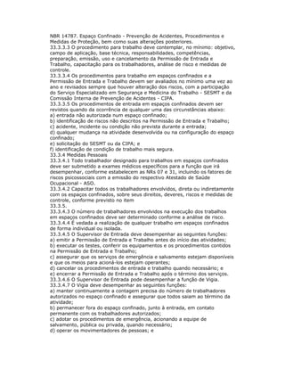 NBR 14787. Espaço Confinado - Prevenção de Acidentes, Procedimentos e
Medidas de Proteção, bem como suas alterações posteriores.
33.3.3.3 O procedimento para trabalho deve contemplar, no mínimo: objetivo,
campo de aplicação, base técnica, responsabilidades, competências,
preparação, emissão, uso e cancelamento da Permissão de Entrada e
Trabalho, capacitação para os trabalhadores, análise de risco e medidas de
controle.
33.3.3.4 Os procedimentos para trabalho em espaços confinados e a
Permissão de Entrada e Trabalho devem ser avaliados no mínimo uma vez ao
ano e revisados sempre que houver alteração dos riscos, com a participação
do Serviço Especializado em Segurança e Medicina do Trabalho - SESMT e da
Comissão Interna de Prevenção de Acidentes - CIPA.
33.3.3.5 Os procedimentos de entrada em espaços confinados devem ser
revistos quando da ocorrência de qualquer uma das circunstâncias abaixo:
a) entrada não autorizada num espaço confinado;
b) identificação de riscos não descritos na Permissão de Entrada e Trabalho;
c) acidente, incidente ou condição não prevista durante a entrada;
d) qualquer mudança na atividade desenvolvida ou na configuração do espaço
confinado;
e) solicitação do SESMT ou da CIPA; e
f) identificação de condição de trabalho mais segura.
33.3.4 Medidas Pessoais
33.3.4.1 Todo trabalhador designado para trabalhos em espaços confinados
deve ser submetido a exames médicos específicos para a função que irá
desempenhar, conforme estabelecem as NRs 07 e 31, incluindo os fatores de
riscos psicossociais com a emissão do respectivo Atestado de Saúde
Ocupacional - ASO.
33.3.4.2 Capacitar todos os trabalhadores envolvidos, direta ou indiretamente
com os espaços confinados, sobre seus direitos, deveres, riscos e medidas de
controle, conforme previsto no item
33.3.5.
33.3.4.3 O número de trabalhadores envolvidos na execução dos trabalhos
em espaços confinados deve ser determinado conforme a análise de risco.
33.3.4.4 É vedada a realização de qualquer trabalho em espaços confinados
de forma individual ou isolada.
33.3.4.5 O Supervisor de Entrada deve desempenhar as seguintes funções:
a) emitir a Permissão de Entrada e Trabalho antes do início das atividades;
b) executar os testes, conferir os equipamentos e os procedimentos contidos
na Permissão de Entrada e Trabalho;
c) assegurar que os serviços de emergência e salvamento estejam disponíveis
e que os meios para acioná-los estejam operantes;
d) cancelar os procedimentos de entrada e trabalho quando necessário; e
e) encerrar a Permissão de Entrada e Trabalho após o término dos serviços.
33.3.4.6 O Supervisor de Entrada pode desempenhar a função de Vigia.
33.3.4.7 O Vigia deve desempenhar as seguintes funções:
a) manter continuamente a contagem precisa do número de trabalhadores
autorizados no espaço confinado e assegurar que todos saiam ao término da
atividade;
b) permanecer fora do espaço confinado, junto à entrada, em contato
permanente com os trabalhadores autorizados;
c) adotar os procedimentos de emergência, acionando a equipe de
salvamento, pública ou privada, quando necessário;
d) operar os movimentadores de pessoas; e
 