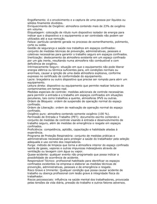 Engolfamento: é o envolvimento e a captura de uma pessoa por líquidos ou
sólidos finamente divididos.
Enriquecimento de Oxigênio: atmosfera contendo mais de 23% de oxigênio
em volume.
Etiquetagem: colocação de rótulo num dispositivo isolador de energia para
indicar que o dispositivo e o equipamento a ser controlado não podem ser
utilizados até a sua remoção.
Faísca: partícula candente gerada no processo de esmerilhamento, polimento,
corte ou solda.
Gestão de segurança e saúde nos trabalhos em espaços confinados:
conjunto de medidas técnicas de prevenção, administrativas, pessoais e
coletivas necessárias para garantir o trabalho seguro em espaços confinados.
Inertização: deslocamento da atmosfera existente em um espaço confinado
por um gás inerte, resultando numa atmosfera não combustível e com
deficiência de oxigênio.
Intrinsecamente Seguro: situação em que o equipamento não pode liberar
energia elétrica ou térmica suficientes para, em condições normais ou
anormais, causar a ignição de uma dada atmosfera explosiva, conforme
expresso no certificado de conformidade do equipamento.
Lacre: braçadeira ou outro dispositivo que precise ser rompido para abrir um
equipamento.
Leitura direta: dispositivo ou equipamento que permite realizar leituras de
contaminantes em tempo real.
Medidas especiais de controle: medidas adicionais de controle necessárias
para permitir a entrada e o trabalho em espaços confinados em situações
peculiares, tais como trabalhos a quente, atmosferas IPVS ou outras.
Ordem de Bloqueio: ordem de suspensão de operação normal do espaço
confinado.
Ordem de Liberação: ordem de reativação de operação normal do espaço
confinado.
Oxigênio puro: atmosfera contendo somente oxigênio (100 %).
Permissão de Entrada e Trabalho (PET): documento escrito contendo o
conjunto de medidas de controle visando à entrada e desenvolvimento de
trabalho seguro, além de medidas de emergência e resgate em espaços
confinados.
Proficiência: competência, aptidão, capacitação e habilidade aliadas à
experiência.
Programa de Proteção Respiratória: conjunto de medidas práticas e
administrativas necessárias para proteger a saúde do trabalhador pela seleção
adequada e uso correto dos respiradores.
Purga: método de limpeza que torna a atmosfera interior do espaço confinado
isenta de gases, vapores e outras impurezas indesejáveis através de
ventilação ou lavagem com água ou vapor.
Quase-acidente: qualquer evento não programado que possa indicar a
possibilidade de ocorrência de acidente.
Responsável Técnico: profissional habilitado para identificar os espaços
confinados existentes na empresa e elaborar as medidas técnicas de
prevenção, administrativas, pessoais e de emergência e resgate.
Risco Grave e Iminente: Qualquer condição que possa causar acidente de
trabalho ou doença profissional com lesão grave à integridade física do
trabalhador.
Riscos psicossociais: influência na saúde mental dos trabalhadores, provocada
pelas tensões da vida diária, pressão do trabalho e outros fatores adversos.
 