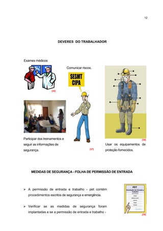 12




                           DEVERES DO TRABALHADOR




Exames médicos

                                   Comunicar riscos.




                    [35]




                            [36]


Participar dos treinamentos e                                                   [38]

seguir as informações de                                 Usar os equipamentos de
                                                  [37]
segurança.                                               proteção fornecidos.




     MEDIDAS DE SEGURANÇA - FOLHA DE PERMISSÃO DE ENTRADA




 A permissão de entrada e trabalho - pet contém
   procedimentos escritos de segurança e emergência.


 Verificar   se   as medidas de           segurança foram
   implantadas e se a permissão de entrada e trabalho -
                                                                                [39]
 