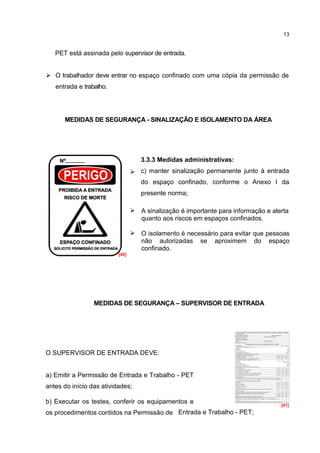 13


   PET está assinada pelo supervisor de entrada.


 O trabalhador deve entrar no espaço confinado com uma cópia da permissão de
   entrada e trabalho.




      MEDIDAS DE SEGURANÇA - SINALIZAÇÃO E ISOLAMENTO DA ÁREA




                                    3.3.3 Medidas administrativas:
                                  .c) manter sinalização permanente junto à entrada
                                    do espaço confinado, conforme o Anexo I da
                                    presente norma;

                                  .A sinalização é importante para informação e alerta
                                    quanto aos riscos em espaços confinados.

                                  .O isolamento é necessário para evitar que pessoas
                                    não autorizadas se aproximem do espaço
                                    confinado.
                          [40]




                 MEDIDAS DE SEGURANÇA – SUPERVISOR DE ENTRADA




O SUPERVISOR DE ENTRADA DEVE:


a) Emitir a Permissão de Entrada e Trabalho - PET
antes do início das atividades;

b) Executar os testes, conferir os equipamentos e                                   [41]
os procedimentos contidos na Permissão de Entrada e Trabalho - PET;
 