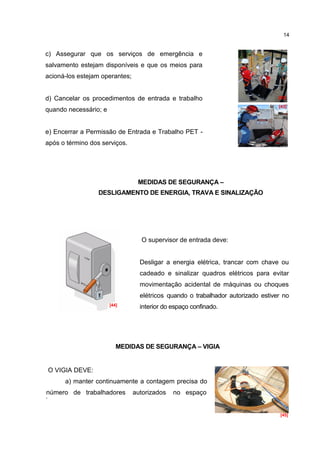 14


c) Assegurar que os serviços de emergência e
salvamento estejam disponíveis e que os meios para
acioná-los estejam operantes;


d) Cancelar os procedimentos de entrada e trabalho                                [42]

                                                                                  [43]
quando necessário; e


e) Encerrar a Permissão de Entrada e Trabalho PET -
após o término dos serviços.




                                 MEDIDAS DE SEGURANÇA –
                  DESLIGAMENTO DE ENERGIA, TRAVA E SINALIZAÇÃO




                                  O supervisor de entrada deve:


                                  Desligar a energia elétrica, trancar com chave ou
                                  cadeado e sinalizar quadros elétricos para evitar
                                  movimentação acidental de máquinas ou choques
                                  elétricos quando o trabalhador autorizado estiver no
                       [44]
                                  interior do espaço confinado.




                          MEDIDAS DE SEGURANÇA – VIGIA


O VIGIA DEVE:
      a) manter continuamente a contagem precisa do
número de trabalhadores         autorizados   no espaço
.

                                                                                   [45]
 