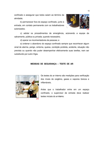 15

confinado e assegurar que todos saiam ao término da
atividade;
      b) permanecer fora do espaço confinado, junto à
entrada, em contato permanente com os trabalhadores
autorizados;                                                                      [46]


       c) adotar os procedimentos de emergência, acionando a equipe de
salvamento, pública ou privada, quando necessário;
       d) operar os movimentadores de pessoas; e
       e) ordenar o abandono do espaço confinado sempre que reconhecer algum
sinal de alarme, perigo, sintoma, queixa, condição proibida, acidente, situação não
prevista ou quando não puder desempenhar efetivamente suas tarefas, nem ser
substituído por outro Vigia.



                   MEDIDAS DE SEGURANÇA – TESTE DE AR




                                Os testes do ar interno são medições para verificação
                                dos níveis de oxigênio, gases e vapores tóxicos e
                                inflamáveis.


                                Antes que o trabalhador entre em um espaço
                                confinado, o supervisor de entrada deve realizar
                                testes iniciais do ar interno.
                         [47]




                                Durante as medições, o supervisor de entrada deve
                                estar fora do espaço confinado.
 