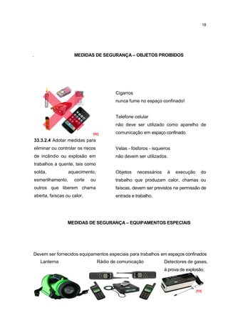 18




.                       MEDIDAS DE SEGURANÇA – OBJETOS PROIBIDOS




                                        Cigarros
                                        nunca fume no espaço confinado!


                                        Telefone celular
                                        não deve ser utilizado como aparelho de
                                 [52]   comunicação em espaço confinado.
    33.3.2.4 Adotar medidas para
    eliminar ou controlar os riscos     Velas - fósforos - isqueiros
    de incêndio ou explosão em          não devem ser utilizados.
    trabalhos a quente, tais como
    solda,            aquecimento,      Objetos    necessários    à    execução      do
    esmerilhamento,     corte   ou      trabalho que produzam calor, chamas ou
    outros que liberem chama            faíscas, devem ser previstos na permissão de
    aberta, faíscas ou calor.           entrada e trabalho.




                     MEDIDAS DE SEGURANÇA – EQUIPAMENTOS ESPECIAIS




Devem ser fornecidos equipamentos especiais para trabalhos em espaços confinados
como:
   Lanterna                 Rádio de comunicação            Detectores de gases,
   s
                                                            à prova de explosão.



                                                                                  [53]
 