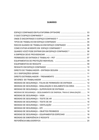 SUMÁRIO




ESPAÇO CONFINADO EM PLATAFORMA OFFSHORE ................................................. 03
O QUE É ESPAÇO CONFINADO ? .................................................................................... 04
ONDE É ENCONTRADO O ESPAÇO CONFINADO ? ...................................................... 04
TIPOS DE TRABALHO EM ESPAÇO CONFINADO .......................................................... 05
RISCOS QUANDO SE TRABALHA EM ESPAÇO CONFINADO ...................................... 05
COMO EVITAR ACIDENTE EM ESPAÇO CONFINADO ? .............................................. 06
QUANDO VOCÊ PODE ENTRAR EM UM ESPAÇO CONFINADO ? ............................... 06
A EMPRESA DEVE PROVIDENCIAR ................................................................................ 07
PERMISSÃO DE ENTRADA E TRABALHO – PET ............................................................ 07
EQUIPAMENTOS DE PROTEÇÃO INDIVIDUAL .............................................................. 09
EQUIPAMENTOS DE RESGATE ....................................................................................... 09
RESGATE EM ESPAÇO CONFINADO .............................................................................. 10
DIREITO DO TRABALHADOR – ENTRADA SEGURA ..................................................... 10
33.5 DISPOSIÇÕES GERAIS ........................................................................................... 11
DIREITO DOTRABALHADOR – TREINAMENTO ............................................................. 11
DEVERES DO TRABALHADOR ........................................................................................ 12
MEDIDAS DE SEGURANÇA - FOLHA DE PERMISSÃO DE ENTRADA ......................... 12
MEDIDAS DE SEGURANÇA - SINALIZAÇÃO E ISOLAMENTO DA ÁREA .................... 13
MEDIDAS DE SEGURANÇA – SUPERVISOR DE ENTRADA ......................................... 13
MEDIDAS DE SEGURANÇA – DESLIGAMENTO DE ENERGIA, TRAVA E SINALIZAÇÃO ......... 14
MEDIDAS DE SEGURANÇA – VIGIA ................................................................................ 14
MEDIDAS DE SEGURANÇA – TESTE DE AR .................................................................. 15
MEDIDAS DE SEGURANÇA – TESTE DE AR .................................................................. 16
MEDIDAS DE SEGURANÇA – VENTILAÇÃO ................................................................... 17
MEDIDAS DE SEGURANÇA – EPI .................................................................................... 17
MEDIDAS DE SEGURANÇA – OBJETOS PROIBIDOS ................................................... 18
MEDIDAS DE SEGURANÇA – EQUIPAMENTOS ESPECIAIS ........................................ 18
MEDIDAS DE EMERGÊNCIA E RESGATE ....................................................................... 19
REFERÊNCIA BIBLIOGRÁFICA ........................................................................................ 20
 
