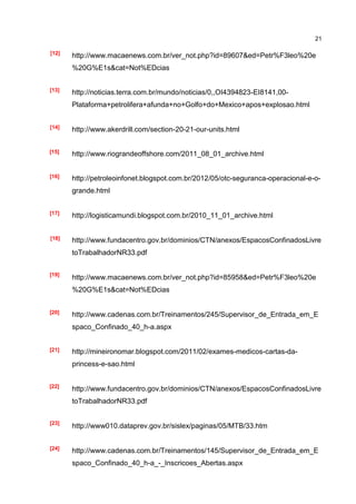 21

[12]
       http://www.macaenews.com.br/ver_not.php?id=89607&ed=Petr%F3leo%20e
       %20G%E1s&cat=Not%EDcias


[13]
       http://noticias.terra.com.br/mundo/noticias/0,,OI4394823-EI8141,00-
       Plataforma+petrolifera+afunda+no+Golfo+do+Mexico+apos+explosao.html


[14]
       http://www.akerdrill.com/section-20-21-our-units.html


[15]   http://www.riograndeoffshore.com/2011_08_01_archive.html


[16]   http://petroleoinfonet.blogspot.com.br/2012/05/otc-seguranca-operacional-e-o-
       grande.html


[17]
       http://logisticamundi.blogspot.com.br/2010_11_01_archive.html


[18]   http://www.fundacentro.gov.br/dominios/CTN/anexos/EspacosConfinadosLivre
       toTrabalhadorNR33.pdf


[19]
       http://www.macaenews.com.br/ver_not.php?id=85958&ed=Petr%F3leo%20e
       %20G%E1s&cat=Not%EDcias


[20]   http://www.cadenas.com.br/Treinamentos/245/Supervisor_de_Entrada_em_E
       spaco_Confinado_40_h-a.aspx


[21]   http://mineironomar.blogspot.com/2011/02/exames-medicos-cartas-da-
       princess-e-sao.html


[22]
       http://www.fundacentro.gov.br/dominios/CTN/anexos/EspacosConfinadosLivre
       toTrabalhadorNR33.pdf

[23]
       http://www010.dataprev.gov.br/sislex/paginas/05/MTB/33.htm


[24]
       http://www.cadenas.com.br/Treinamentos/145/Supervisor_de_Entrada_em_E
       spaco_Confinado_40_h-a_-_Inscricoes_Abertas.aspx
 
