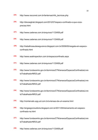 22

[25]   http://www.racconet.com.br/lanternas/info_tecnicas.php


[26]   http://discsegtrab.blogspot.com/2012/07/espaco-confinado-o-que-voce-
       precisa.html


[27]
       http://www.cadenas.com.br/arquivos/1133458.pdf


[28]
       http://www.cadenas.com.br/arquivos/1133458.pdf


[29]   http://trabalhosaudeseguranca.blogspot.com.br/2009/05/resgate-em-espaco-
       confinado.html


[30]   http://www.sealinspection.com.br/espacoconfinado.aspx


[31]   http://www.cadenas.com.br/arquivos/1133458.pdf


[32]
       http://www.fundacentro.gov.br/dominios/CTN/anexos/EspacosConfinadosLivre
       toTrabalhadorNR33.pdf


[33]
       http://www.fundacentro.gov.br/dominios/CTN/anexos/EspacosConfinadosLivre
       toTrabalhadorNR33.pdf


[34]   http://www.fundacentro.gov.br/dominios/CTN/anexos/EspacosConfinadosLivre
       toTrabalhadorNR33.pdf


[35]
       http://nointervalo.xpg.uol.com.br/a-tensao-de-um-exame.html


[36]   http://engsegconsultoria.blogspot.com.br/2011/05/treinamento-em-espaco-
       confinado-na.html


[37]
       http://www.fundacentro.gov.br/dominios/CTN/anexos/EspacosConfinadosLivre
       toTrabalhadorNR33.pdf


[38]
       http://www.cadenas.com.br/arquivos/1133458.pdf
 