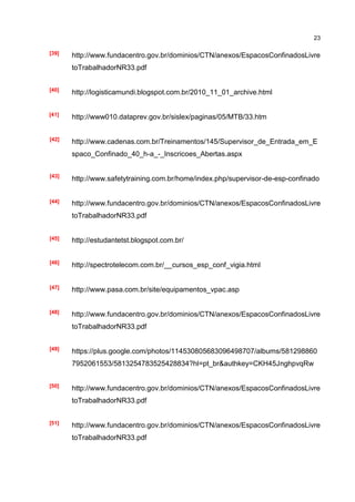 23

[39]   http://www.fundacentro.gov.br/dominios/CTN/anexos/EspacosConfinadosLivre
       toTrabalhadorNR33.pdf


[40]
       http://logisticamundi.blogspot.com.br/2010_11_01_archive.html


[41]
       http://www010.dataprev.gov.br/sislex/paginas/05/MTB/33.htm


[42]
       http://www.cadenas.com.br/Treinamentos/145/Supervisor_de_Entrada_em_E
       spaco_Confinado_40_h-a_-_Inscricoes_Abertas.aspx


[43]
       http://www.safetytraining.com.br/home/index.php/supervisor-de-esp-confinado


[44]   http://www.fundacentro.gov.br/dominios/CTN/anexos/EspacosConfinadosLivre
       toTrabalhadorNR33.pdf


[45]   http://estudantetst.blogspot.com.br/


[46]
       http://spectrotelecom.com.br/__cursos_esp_conf_vigia.html


[47]   http://www.pasa.com.br/site/equipamentos_vpac.asp


[48]   http://www.fundacentro.gov.br/dominios/CTN/anexos/EspacosConfinadosLivre
       toTrabalhadorNR33.pdf


[49]
       https://plus.google.com/photos/114530805683096498707/albums/581298860
       7952061553/5813254783525428834?hl=pt_br&authkey=CKH45JnghpvqRw


[50]
       http://www.fundacentro.gov.br/dominios/CTN/anexos/EspacosConfinadosLivre
       toTrabalhadorNR33.pdf


[51]
       http://www.fundacentro.gov.br/dominios/CTN/anexos/EspacosConfinadosLivre
       toTrabalhadorNR33.pdf
 