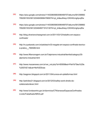 24

[52]
       https://plus.google.com/photos/114530805683096498707/albums/581298860
       7952061553/5813254845896478850?hl=pt_br&authkey=CKH45JnghpvqRw


[53]   https://plus.google.com/photos/114530805683096498707/albums/581298860
       7952061553/5813254848071912130?hl=pt_br&authkey=CKH45JnghpvqRw


[54]
       http://blog.oliveirarochasegmed.com.br/2011/03/12/trabalho-em-espaco-
       confinado/


[55]   http://rs.quebarato.com.br/pelotas/nr33-resgate-em-espaco-confinado-teorico-
       e-pratico__7665DB.html


[56]
       http://www.liftancoragem.com.br/7/alpinismo-industrial/itemlist/category/35-
       alpinismo-industrial.html


[57]   http://www.macaenews.com.br/ver_not.php?id=85958&ed=Petr%F3leo%20e
       %20G%E1s&cat=Not%EDcias


[58]
       http://segprevi.blogspot.com.br/2011/04/cursos-em-plataformas.html


[59]   http://petroleo21.blogspot.com.br/2012/03/safety-work-direito-do-
       colaboradordever.html


[60]
       http://www.fundacentro.gov.br/dominios/CTN/anexos/EspacosConfinados
       LivretoTrabalhadorNR33.pdf
 