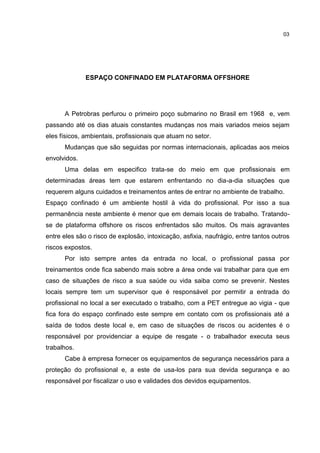 03




              ESPAÇO CONFINADO EM PLATAFORMA OFFSHORE




      A Petrobras perfurou o primeiro poço submarino no Brasil em 1968 e, vem
passando até os dias atuais constantes mudanças nos mais variados meios sejam
eles físicos, ambientais, profissionais que atuam no setor.
      Mudanças que são seguidas por normas internacionais, aplicadas aos meios
envolvidos.
      Uma delas em especifico trata-se do meio em que profissionais em
determinadas áreas tem que estarem enfrentando no dia-a-dia situações que
requerem alguns cuidados e treinamentos antes de entrar no ambiente de trabalho.
Espaço confinado é um ambiente hostil à vida do profissional. Por isso a sua
permanência neste ambiente é menor que em demais locais de trabalho. Tratando-
se de plataforma offshore os riscos enfrentados são muitos. Os mais agravantes
entre eles são o risco de explosão, intoxicação, asfixia, naufrágio, entre tantos outros
riscos expostos.
      Por isto sempre antes da entrada no local, o profissional passa por
treinamentos onde fica sabendo mais sobre a área onde vai trabalhar para que em
caso de situações de risco a sua saúde ou vida saiba como se prevenir. Nestes
locais sempre tem um supervisor que é responsável por permitir a entrada do
profissional no local a ser executado o trabalho, com a PET entregue ao vigia - que
fica fora do espaço confinado este sempre em contato com os profissionais até a
saída de todos deste local e, em caso de situações de riscos ou acidentes é o
responsável por providenciar a equipe de resgate - o trabalhador executa seus
trabalhos.
      Cabe à empresa fornecer os equipamentos de segurança necessários para a
proteção do profissional e, a este de usa-los para sua devida segurança e ao
responsável por fiscalizar o uso e validades dos devidos equipamentos.
 