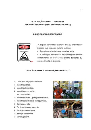 04




                         INTRODUÇÃO ESPAÇO CONFINADO
             NBR 14606 / NBR 14787 - (OSHA 29 CFR 1910 146 / NR 33)




                            O QUE É ESPAÇO CONFINADO ?




                                  Espaço confinado é qualquer área ou ambiente não
                                projetado para ocupação humana contínua;
                                   Possui meios limitados de entrada e saída;
                                   A ventilação existente é Insuficiente para remover
                                contaminantes ou onde possa existir a deficiência ou
                         [01]   enriquecimento de oxigênio.




               ONDE É ENCONTRADO O ESPAÇO CONFINADO?




    Indústria de papel e celulose.
 Indústria gráfica.
 Indústria alimentícia.
 Indústria da borracha,
    do couro e têxtil.
 Indústria naval e Operações marítimas.                                           [02]

 Indústrias químicas e petroquímicas.
 Serviços de gás.
 Serviços de águas e esgoto.
 Serviços de eletricidade.
 Serviços de telefonia.
 Construção civil.                                                                [03]
 