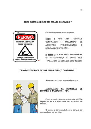06




   COMO EVITAR ACIDENTE EM ESPAÇO CONFINADO ?




                                 Certificando-se que a sua empresa:


                                 Segue     a    NBR 14.787 - "ESPAÇOS
                                 CONFINADOS         -    PREVENÇÃO        DE
                                 ACIDENTES,        PROCEDIMENTOS            E
                                 MEDIDAS DE PROTEÇÃO".


                                 E atende a NORMA REGULAMENTADORA
                                 No   33 SEGURANÇA        E   SAÚDE      NOS
                    [17]
                                 TRABALHOS EM ESPAÇOS CONFINADOS.




QUANDO VOCÊ PODE ENTRAR EM UM ESPAÇO CONFINADO ?




                                 Somente quando sua empresa fornecer a



                               AUTORIZAÇÃO   NA PERMISSÃO                 DE
                           ENTRADA E TRABALHO - PET,



                                  Essa permissão de entrada e trabalho – PET é
                           exigido por lei e é executada pelo supervisor de
                           entrada.


                                O serviço a ser executado deve sempre ser
             [18]          acompanhado por um vigia.
 