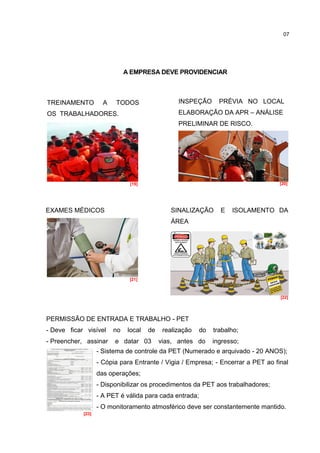 07




                              A EMPRESA DEVE PROVIDENCIAR



TREINAMENTO          A   TODOS                    INSPEÇÃO       PRÉVIA NO LOCAL
OS TRABALHADORES.                                 ELABORAÇÃO DA APR – ANÁLISE
                                                  PRELIMINAR DE RISCO.




                               [19]                                               [20]




EXAMES MÉDICOS                                 SINALIZAÇÃO       E   ISOLAMENTO DA
                                               ÁREA




                               [21]



                                                                                  [22]




PERMISSÃO DE ENTRADA E TRABALHO - PET
- Deve ficar visível     no    local   de    realização   do   trabalho;
- Preencher, assinar     e datar 03         vias, antes do     ingresso;
                   - Sistema de controle da PET (Numerado e arquivado - 20 ANOS);
                   - Cópia para Entrante / Vigia / Empresa; - Encerrar a PET ao final
                   das operações;
                   - Disponibilizar os procedimentos da PET aos trabalhadores;
                   - A PET é válida para cada entrada;
                   - O monitoramento atmosférico deve ser constantemente mantido.
            [23]
 