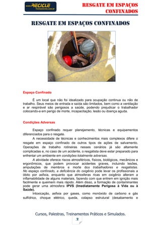 RESGATE EM ESPAÇOS
CONFINADOS
Cursos, Palestras, Treinamentos Práticos e Simulados.
3
RESGATE EM ESPAÇOS CONFINADOS
Espaço Confinado
É um local que não foi idealizado para ocupação continua ou não de
trabalho. Seus meios de entrada e saída são limitados, bem como a ventilação
e ar respirável são perigosos a saúde, podendo prejudicar o trabalhador
colocando-a em perigo de morte, incapacitação, lesão ou doença aguda.
Condições Adversas
Espaço confinado requer planejamento, técnicas e equipamentos
diferenciados para o resgate.
A necessidade de técnicas e conhecimentos mais complexos difere o
resgate em espaço confinado de outros tipos de ações de salvamento.
Operações de trabalho rotineiras nesses cenários já são altamente
complicadas e, no caso de um acidente, o resgatista deve estar preparado para
enfrentar um ambiente em condições totalmente adversas.
A atividade oferece riscos atmosféricos, físicos, biológicos, mecânicos e
ergonômicos, que podem provocar acidentes graves, incluindo lesões,
amputações de membros e morte dos trabalhadores e resgatistas.
No espaço confinado, a deficiência do oxigênio pode levar os profissionais a
óbito por asfixia, enquanto que atmosferas ricas em oxigênio alteram a
inflamabilidade de alguns materiais, fazendo com que entrem em ignição mais
facilmente e queimem mais rápido. Além disso, a formação de contaminantes
pode gerar uma atmosfera IPVS (Imediatamente Perigosa à Vida ou à
Saúde).
Intoxicação, asfixia por gases, como monóxido de carbono e gás
sulfídrico, choque elétrico, queda, colapso estrutural (desabamento e
 