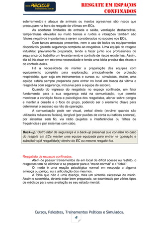RESGATE EM ESPAÇOS
CONFINADOS
Cursos, Palestras, Treinamentos Práticos e Simulados.
4
soterramento) e ataque de animais ou insetos agressivos são riscos que
preocupam na hora do resgate de vítimas em ECs.
As aberturas limitadas de entrada e saída, ventilação desfavorável,
temperaturas elevadas ou muito baixas e ruídos e vibrações também são
fatores negativos importantes a serem considerados no socorro nos ECs.
Com tantas ameaças presentes, nem o uso de todos os equipamentos
disponíveis garante segurança completa ao resgatista. Uma equipe de resgate
industrial, previamente preparada, tende a fazer junto aos profissionais de
segurança do trabalho um levantamento e controle de riscos existentes. Assim,
ela só irá atuar em extrema necessidade e tendo uma ideia precisa dos riscos e
do controle deles.
Há a necessidade de manter a preparação das equipes com
equipamento completo para exploração, principalmente de proteção
respiratória, quer seja em treinamentos e cursos ou simulados. Assim, uma
equipe estará sempre preparada para entrar no local em busca da vítima e
resgatá-la com segurança, inclusive para a equipe de socorro.
Quando do ingresso do resgatista no espaço confinado, um fator
fundamental para a sua segurança está na comunicação, que permite
monitorar a condição física e psicológica dos resgatistas, alertar sobre perigos
e manter a coesão e o foco do grupo, podendo ser o elemento chave para
determinar o sucesso ou não da operação.
A comunicação pode ser visual, verbal direta (inviável quando são
utilizadas máscaras faciais), tangível (por puxões de corda ou batidas sonoras),
por sistemas sem fio, via rádio (sujeitos a interferências ou falhas de
frequência) e por sistemas com cabo.
Back-up: Outro fator de segurança é o back-up (reserva) que consiste no caso
do resgate em ECs manter uma equipe equipada para entrar na operação e
substituir o(s) resgatista(s) dentro do EC ou mesmo resgatá-los.
Resgatista de espaços confinados.
Além de possuir treinamentos de em local de difícil acesso ou restrito, o
resgatista tem de eliminar e se preparar para o "medo normal" e a "fobia".
O medo é uma reação psicológica normal em resposta a alguma
ameaça ou perigo, ou a articulação dos mesmos.
A fobia que não é uma doença, mas um sintoma excessivo do medo.
Assim o socorrista, deverá estar bem preparado, se examinado por vários tipos
de médicos para uma avaliação se seu estado mental.
 
