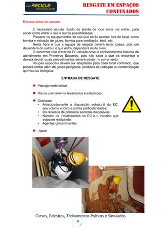 RESGATE EM ESPAÇOS
CONFINADOS
Cursos, Palestras, Treinamentos Práticos e Simulados.
5
Estudos antes do socorro
É necessário estudo rápido da planta de local onde vai entrar, para
saber como entrar e sair e outras possibilidades.
Preparar os equipamentos de uso que serão usados fora do local, como
bomba e extração de gazes, bomba para ventilação, tripé, etc.
Nesta hora é que a equipe de resgate deverá estar coesa, pois um
dependerá do outro e o que entra, dependerá muito mais.
O socorrista que entrar no EC deverá possuir conhecimentos básicos de
atendimento em Primeiros Socorros, pois não sabe o que irá encontrar e
deverá decidir quais procedimentos deverá adotar no salvamento.
Roupas especiais devem ser adaptadas para cada local confinado, que
poderá contar além de gases perigosos, produtos de radiação ou contaminação
química ou biológica.
ENTRADA DE RESGATE:
Planejamento inicial;
Riscos previamente levantados e estudados;
Conhecer:
• Antecipadamente a disposição estrutural do EC,
seu volume cúbico e outras particularidades;
• Os recursos de primeiros socorros disponíveis;
• Número de trabalhadores no EC e o trabalho que
estavam realizando;
• Agentes contaminantes.
Apoio
 
