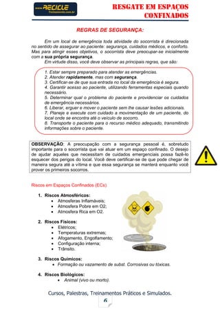 RESGATE EM ESPAÇOS
CONFINADOS
Cursos, Palestras, Treinamentos Práticos e Simulados.
6
REGRAS DE SEGURANÇA:
Em um local de emergência toda atividade do socorrista é direcionada
no sentido de assegurar ao paciente: segurança, cuidados médicos, e conforto.
Mas para atingir esses objetivos, o socorrista deve preocupar-se inicialmente
com a sua própria segurança.
Em virtude disso, você deve observar as principais regras, que são:
1. Estar sempre preparado para atender as emergências.
2. Atender rapidamente, mas com segurança.
3. Certificar-se de que sua entrada no local da emergência é segura.
4. Garantir acesso ao paciente, utilizando ferramentas especiais quando
necessário.
5. Determinar qual o problema do paciente e providenciar os cuidados
de emergência necessários.
6. Liberar, erguer e mover o paciente sem lhe causar lesões adicionais.
7. Planeje e execute com cuidado a movimentação de um paciente, do
local onde se encontra até o veículo de socorro.
8. Transporte o paciente para o recurso médico adequado, transmitindo
informações sobre o paciente.
OBSERVAÇÃO: A preocupação com a segurança pessoal é, sobretudo
importante para o socorrista que vai atuar em um espaço confinado. O desejo
de ajudar aqueles que necessitam de cuidados emergenciais possa fazê-lo
esquecer dos perigos do local. Você deve certificar-se de que pode chegar de
maneira segura até a vítima e que essa segurança se manterá enquanto você
prover os primeiros socorros.
Riscos em Espaços Confinados (ECs)
1. Riscos Atmosféricos:
 Atmosferas Inflamáveis;
 Atmosfera Pobre em O2;
 Atmosfera Rica em O2.
2. Riscos Físicos:
 Elétricos;
 Temperaturas extremas;
 Afogamento, Engolfamento;
 Configuração interna;
 Trânsito.
3. Riscos Químicos:
 Formação ou vazamento de subst. Corrosivas ou tóxicas.
4. Riscos Biológicos:
 Animal (vivo ou morto).
 
