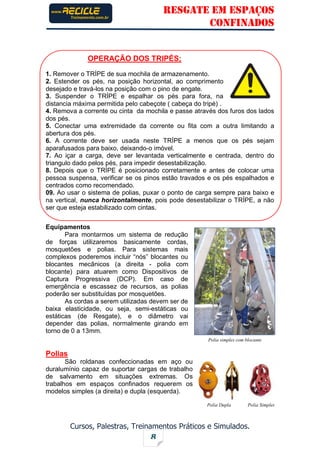 RESGATE EM ESPAÇOS
CONFINADOS
Cursos, Palestras, Treinamentos Práticos e Simulados.
8
OPERAÇÃO DOS TRIPÉS;
1. Remover o TRÍPE de sua mochila de armazenamento.
2. Estender os pés, na posição horizontal, ao comprimento
desejado e travá-los na posição com o pino de engate.
3. Suspender o TRÍPE e espalhar os pés para fora, na
distancia máxima permitida pelo cabeçote ( cabeça do tripé) .
4. Remova a corrente ou cinta da mochila e passe através dos furos dos lados
dos pés.
5. Conectar uma extremidade da corrente ou fita com a outra limitando a
abertura dos pés.
6. A corrente deve ser usada neste TRÍPE a menos que os pés sejam
aparafusados para baixo, deixando-o imóvel.
7. Ao içar a carga, deve ser levantada verticalmente e centrada, dentro do
triangulo dado pelos pés, para impedir desestabilização.
8. Depois que o TRÍPE é posicionado corretamente e antes de colocar uma
pessoa suspensa, verificar se os pinos estão travados e os pés espalhados e
centrados como recomendado.
09. Ao usar o sistema de polias, puxar o ponto de carga sempre para baixo e
na vertical, nunca horizontalmente, pois pode desestabilizar o TRÍPE, a não
ser que esteja estabilizado com cintas.
Equipamentos
Para montarmos um sistema de redução
de forças utilizaremos basicamente cordas,
mosquetões e polias. Para sistemas mais
complexos poderemos incluir “nós” blocantes ou
blocantes mecânicos (a direita - polia com
blocante) para atuarem como Dispositivos de
Captura Progressiva (DCP). Em caso de
emergência e escassez de recursos, as polias
poderão ser substituídas por mosquetões.
As cordas a serem utilizadas devem ser de
baixa elasticidade, ou seja, semi-estáticas ou
estáticas (de Resgate), e o diâmetro vai
depender das polias, normalmente girando em
torno de 0 a 13mm.
Polias
São roldanas confeccionadas em aço ou
duralumínio capaz de suportar cargas de trabalho
de salvamento em situações extremas. Os
trabalhos em espaços confinados requerem os
modelos simples (a direita) e dupla (esquerda).
Polia simples com blocante
Polia Dupla Polia Simples
 