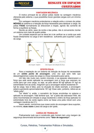 RESGATE EM ESPAÇOS
CONFINADOS
Cursos, Palestras, Treinamentos Práticos e Simulados.
9
VANTAGEM MECÂNICA
O motivo principal de se utilizar polias reside na vantagem mecânica
oferecida pelo sistema, o que possibilita mover grandes cargas com um mínimo
esforço.
Por vantagem mecânica entendemos a relação entre o número de polias
MÓVEIS do sistema e a redução da força necessária para deslocar a carga. As
polias FIXAS normalmente só direcionam a tração, agindo tão somente de
forma a equilibrar as forças.
Devido ao atrito, peso da corda e das polias, não é conveniente montar
um sistema com mais de quatro polias.
Um cuidado especial que se deve ter é de verificar se a corda que está
fixada diretamente na carga e tem resistência suficiente para suportar o peso
da carga.
EFEITO POLIA
Para a instalação de um sistema de redução de forças há necessidade
de um sólido ponto de ancoragem, uma vez que será nele que
descarregaremos o peso da carga e a força necessária para içá-la.
Um fato não muito raro, porém incorreto, é as pessoas relacionarem a
força que está sendo aplicada na ancoragem com a força que exercem na
corda para içar uma carga, ou seja, se para elevar 90 kgf aplicam 91 kgf na
extremidade livre da corda, imaginam que a ancoragem estará recebendo 91
kgf de carga. Isso é falso, pois na situação do citado exemplo, a ancoragem
estará suportando aproximadamente 181 kgf. Esse valor, portanto, refere-se ao
“efeito polia”.
Tal “efeito” é, então, o somatório de forças envolvidas no sistema e
aplicado na ancoragem. Vale lembrar que, “se” a polia não estivesse FIXA, ela
seria movimentada em direção à carga recebendo o dobro da força aplicada na
extremidade livre da corda (agiria como se fosse uma polia móvel com uma
vantagem mecânica de 2:1).
Assim sendo, concluímos que nosso ponto de ancoragem deve suportar,
no mínimo, duas vezes o peso da carga a ser içada.
CARGA DE TRABALHO
Praticamente tudo que é construído pelo homem tem uma margem de
segurança denominada tecnicamente como “fator de segurança”.
 