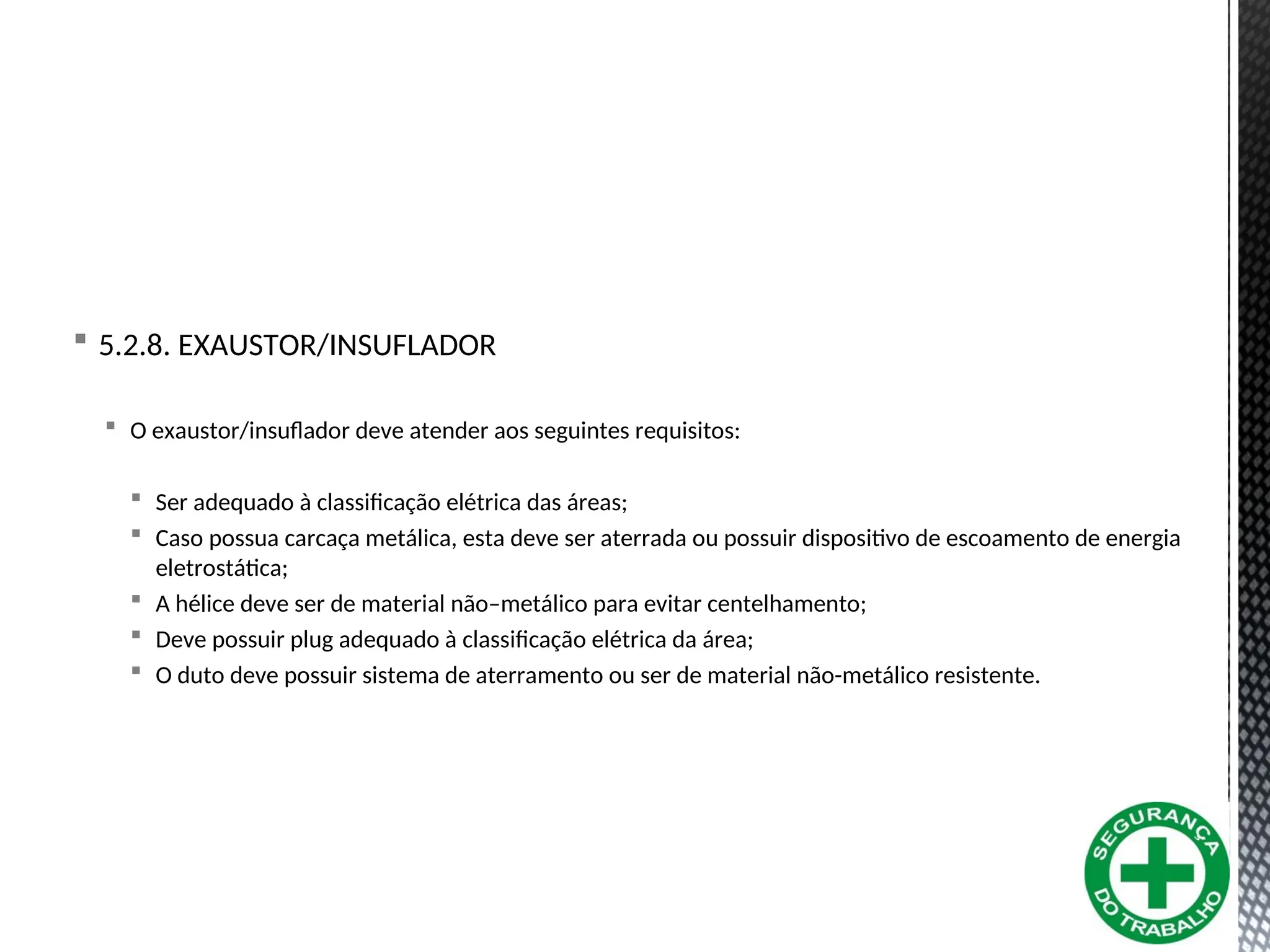  5.2.8. EXAUSTOR/INSUFLADOR
 O exaustor/insuflador deve atender aos seguintes requisitos:
 Ser adequado à classificação elétrica das áreas;
 Caso possua carcaça metálica, esta deve ser aterrada ou possuir dispositivo de escoamento de energia
eletrostática;
 A hélice deve ser de material não–metálico para evitar centelhamento;
 Deve possuir plug adequado à classificação elétrica da área;
 O duto deve possuir sistema de aterramento ou ser de material não-metálico resistente.
 