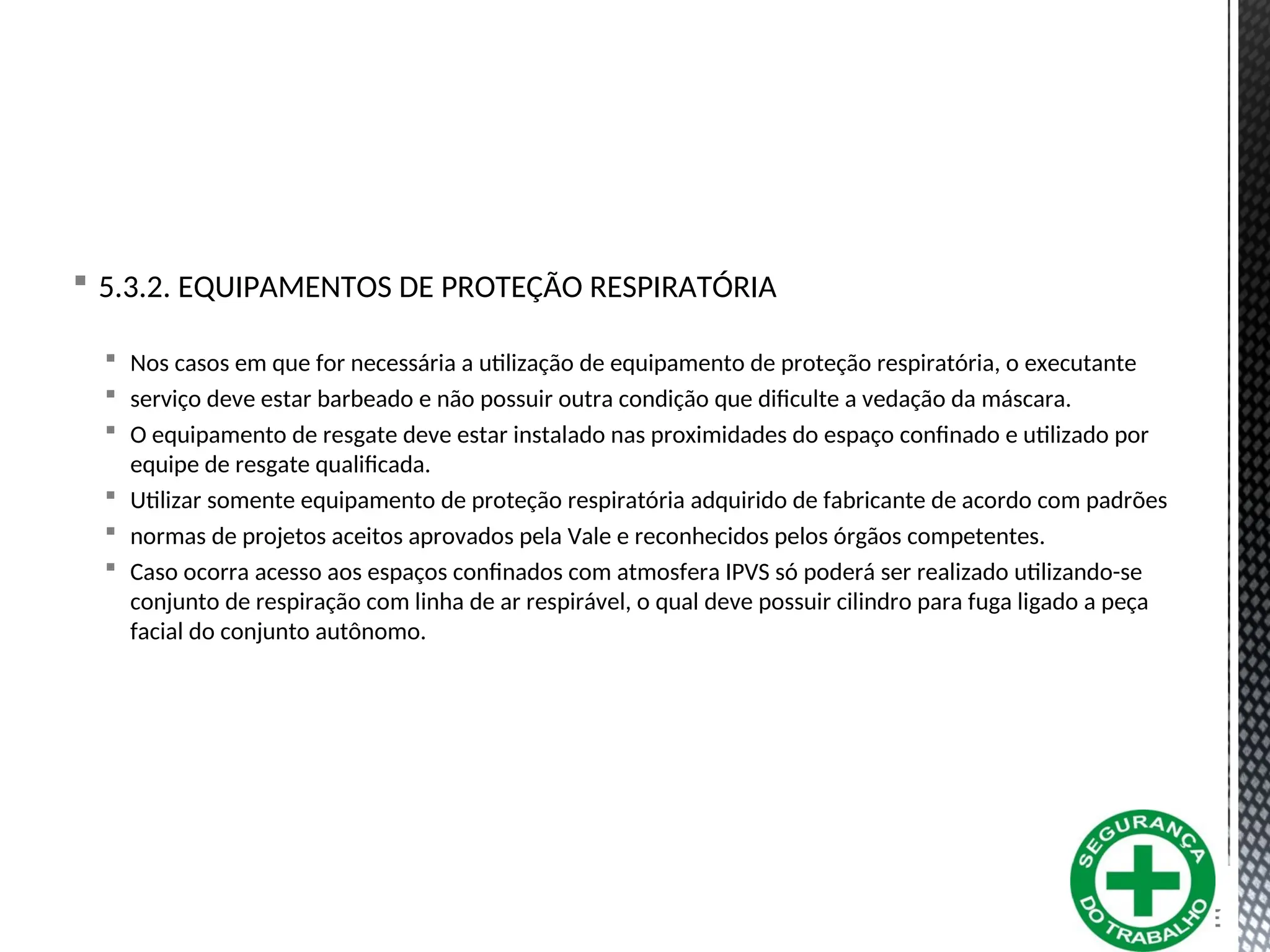  5.3.2. EQUIPAMENTOS DE PROTEÇÃO RESPIRATÓRIA
 Nos casos em que for necessária a utilização de equipamento de proteção respiratória, o executante
 serviço deve estar barbeado e não possuir outra condição que dificulte a vedação da máscara.
 O equipamento de resgate deve estar instalado nas proximidades do espaço confinado e utilizado por
equipe de resgate qualificada.
 Utilizar somente equipamento de proteção respiratória adquirido de fabricante de acordo com padrões
 normas de projetos aceitos aprovados pela Vale e reconhecidos pelos órgãos competentes.
 Caso ocorra acesso aos espaços confinados com atmosfera IPVS só poderá ser realizado utilizando-se
conjunto de respiração com linha de ar respirável, o qual deve possuir cilindro para fuga ligado a peça
facial do conjunto autônomo.
 