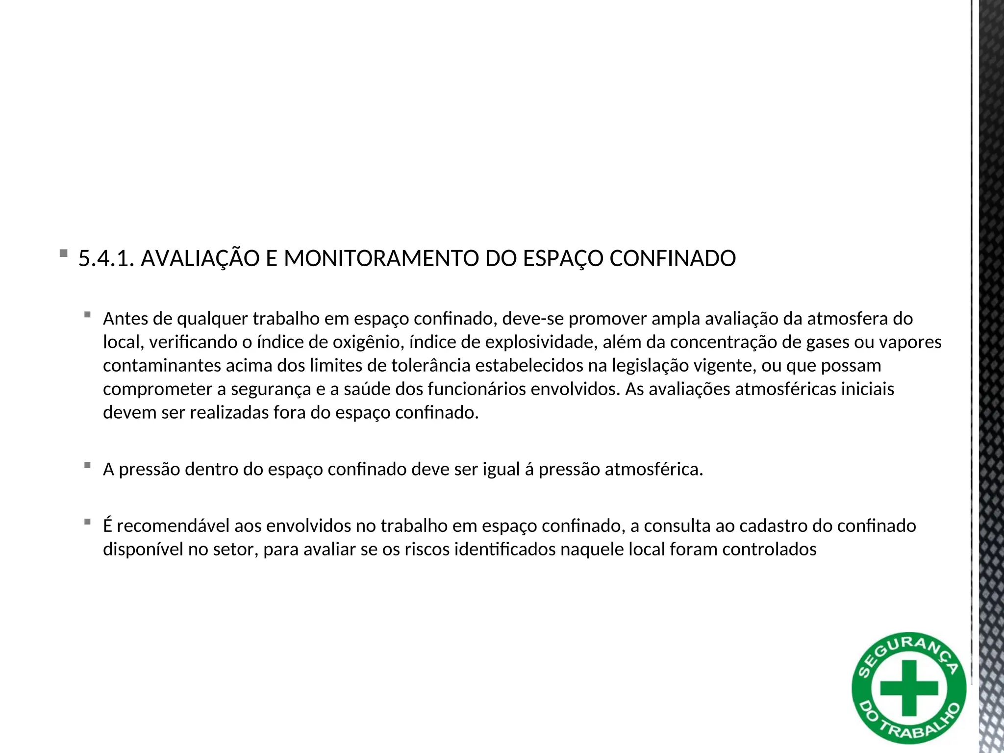  5.4.1. AVALIAÇÃO E MONITORAMENTO DO ESPAÇO CONFINADO
 Antes de qualquer trabalho em espaço confinado, deve-se promover ampla avaliação da atmosfera do
local, verificando o índice de oxigênio, índice de explosividade, além da concentração de gases ou vapores
contaminantes acima dos limites de tolerância estabelecidos na legislação vigente, ou que possam
comprometer a segurança e a saúde dos funcionários envolvidos. As avaliações atmosféricas iniciais
devem ser realizadas fora do espaço confinado.
 A pressão dentro do espaço confinado deve ser igual á pressão atmosférica.
 É recomendável aos envolvidos no trabalho em espaço confinado, a consulta ao cadastro do confinado
disponível no setor, para avaliar se os riscos identificados naquele local foram controlados
 