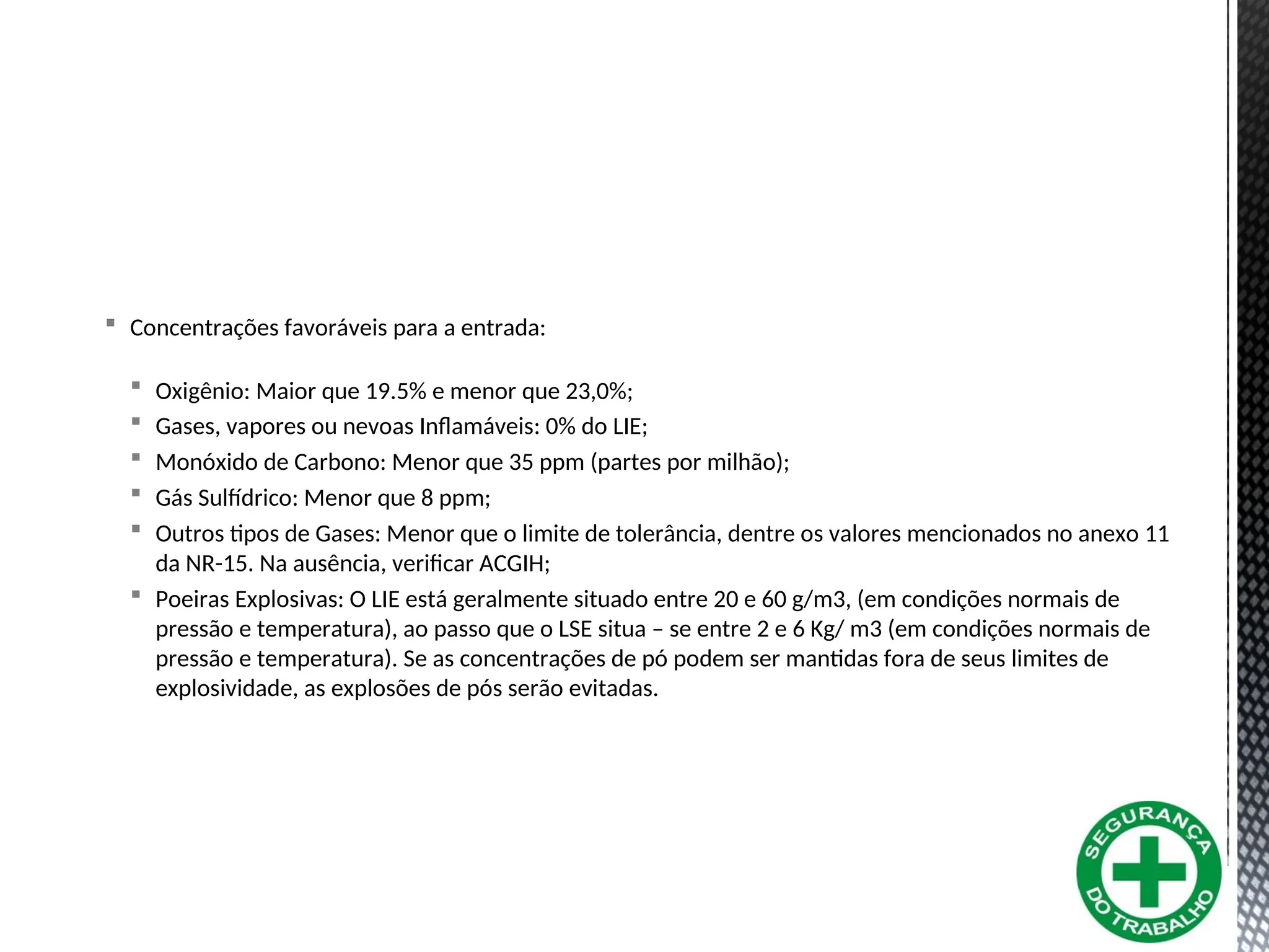  Concentrações favoráveis para a entrada:
 Oxigênio: Maior que 19.5% e menor que 23,0%;
 Gases, vapores ou nevoas Inflamáveis: 0% do LIE;
 Monóxido de Carbono: Menor que 35 ppm (partes por milhão);
 Gás Sulfídrico: Menor que 8 ppm;
 Outros tipos de Gases: Menor que o limite de tolerância, dentre os valores mencionados no anexo 11
da NR-15. Na ausência, verificar ACGIH;
 Poeiras Explosivas: O LIE está geralmente situado entre 20 e 60 g/m3, (em condições normais de
pressão e temperatura), ao passo que o LSE situa – se entre 2 e 6 Kg/ m3 (em condições normais de
pressão e temperatura). Se as concentrações de pó podem ser mantidas fora de seus limites de
explosividade, as explosões de pós serão evitadas.
 