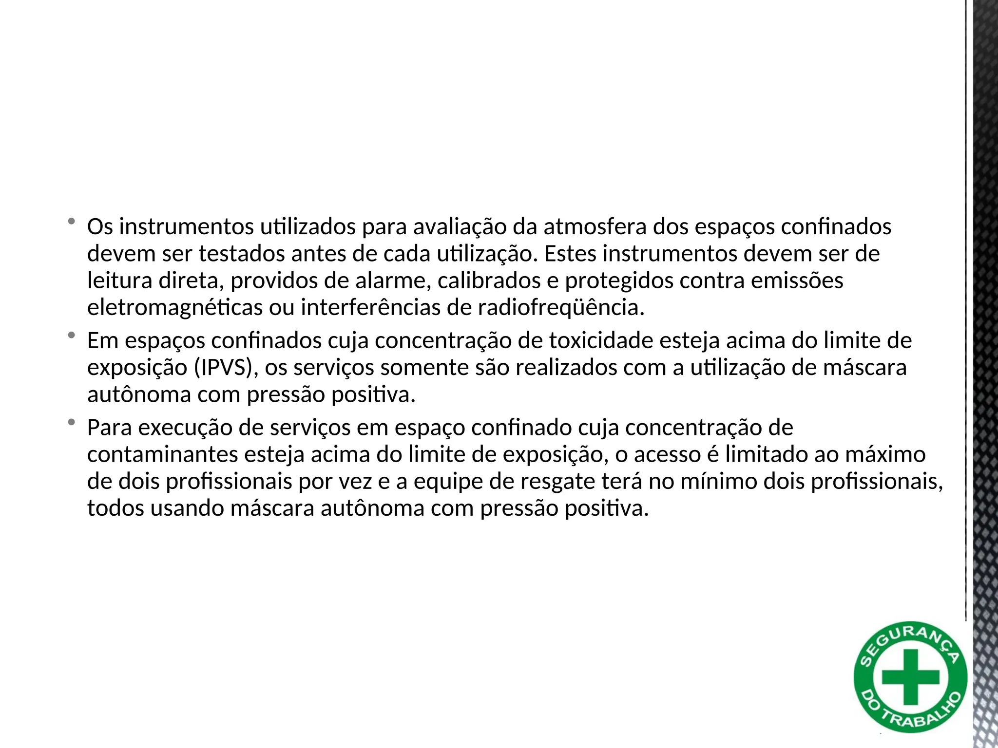 • Os instrumentos utilizados para avaliação da atmosfera dos espaços confinados
devem ser testados antes de cada utilização. Estes instrumentos devem ser de
leitura direta, providos de alarme, calibrados e protegidos contra emissões
eletromagnéticas ou interferências de radiofreqüência.
• Em espaços confinados cuja concentração de toxicidade esteja acima do limite de
exposição (IPVS), os serviços somente são realizados com a utilização de máscara
autônoma com pressão positiva.
• Para execução de serviços em espaço confinado cuja concentração de
contaminantes esteja acima do limite de exposição, o acesso é limitado ao máximo
de dois profissionais por vez e a equipe de resgate terá no mínimo dois profissionais,
todos usando máscara autônoma com pressão positiva.
 