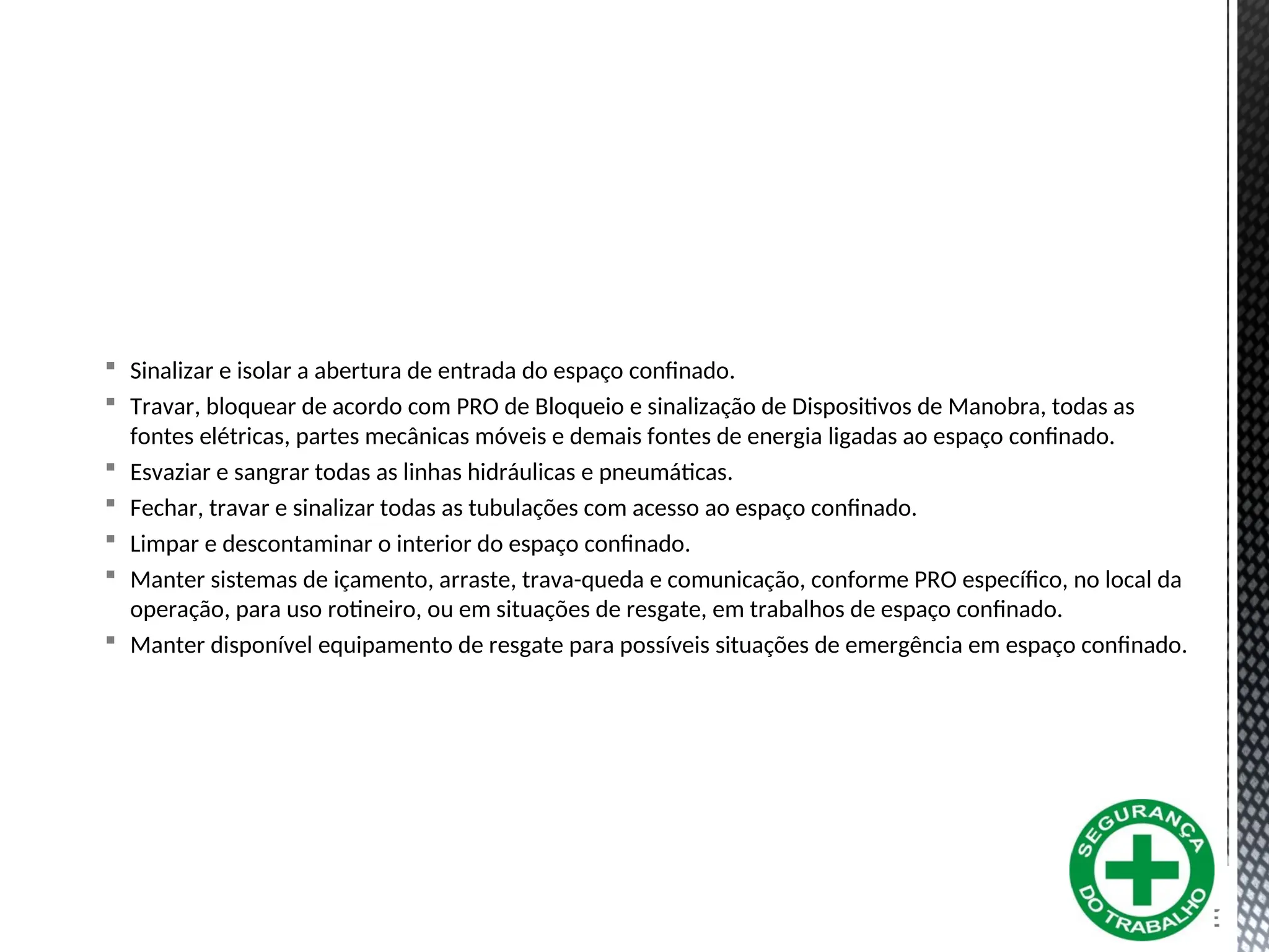  Sinalizar e isolar a abertura de entrada do espaço confinado.
 Travar, bloquear de acordo com PRO de Bloqueio e sinalização de Dispositivos de Manobra, todas as
fontes elétricas, partes mecânicas móveis e demais fontes de energia ligadas ao espaço confinado.
 Esvaziar e sangrar todas as linhas hidráulicas e pneumáticas.
 Fechar, travar e sinalizar todas as tubulações com acesso ao espaço confinado.
 Limpar e descontaminar o interior do espaço confinado.
 Manter sistemas de içamento, arraste, trava-queda e comunicação, conforme PRO específico, no local da
operação, para uso rotineiro, ou em situações de resgate, em trabalhos de espaço confinado.
 Manter disponível equipamento de resgate para possíveis situações de emergência em espaço confinado.
 
