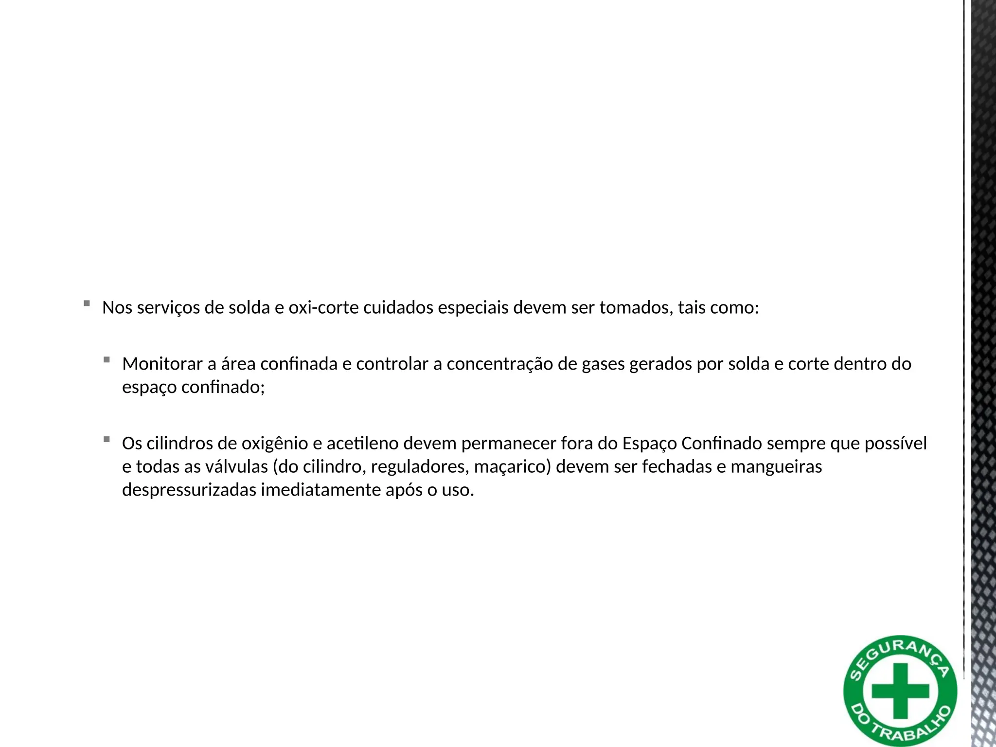  Nos serviços de solda e oxi-corte cuidados especiais devem ser tomados, tais como:
 Monitorar a área confinada e controlar a concentração de gases gerados por solda e corte dentro do
espaço confinado;
 Os cilindros de oxigênio e acetileno devem permanecer fora do Espaço Confinado sempre que possível
e todas as válvulas (do cilindro, reguladores, maçarico) devem ser fechadas e mangueiras
despressurizadas imediatamente após o uso.
 