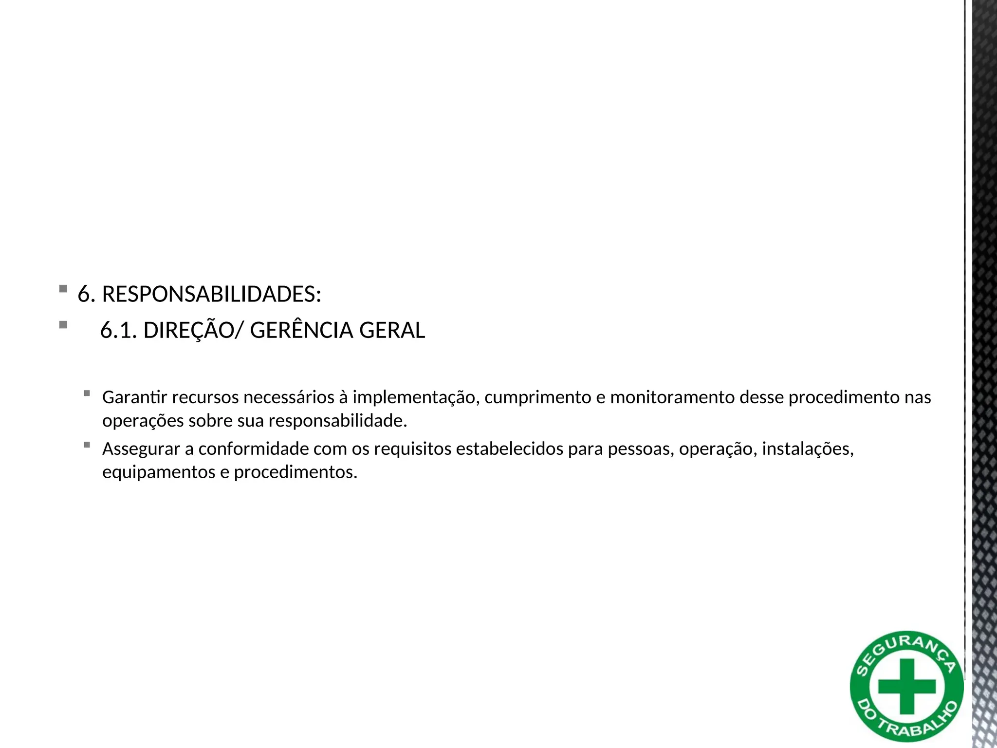  6. RESPONSABILIDADES:
 6.1. DIREÇÃO/ GERÊNCIA GERAL
 Garantir recursos necessários à implementação, cumprimento e monitoramento desse procedimento nas
operações sobre sua responsabilidade.
 Assegurar a conformidade com os requisitos estabelecidos para pessoas, operação, instalações,
equipamentos e procedimentos.
 