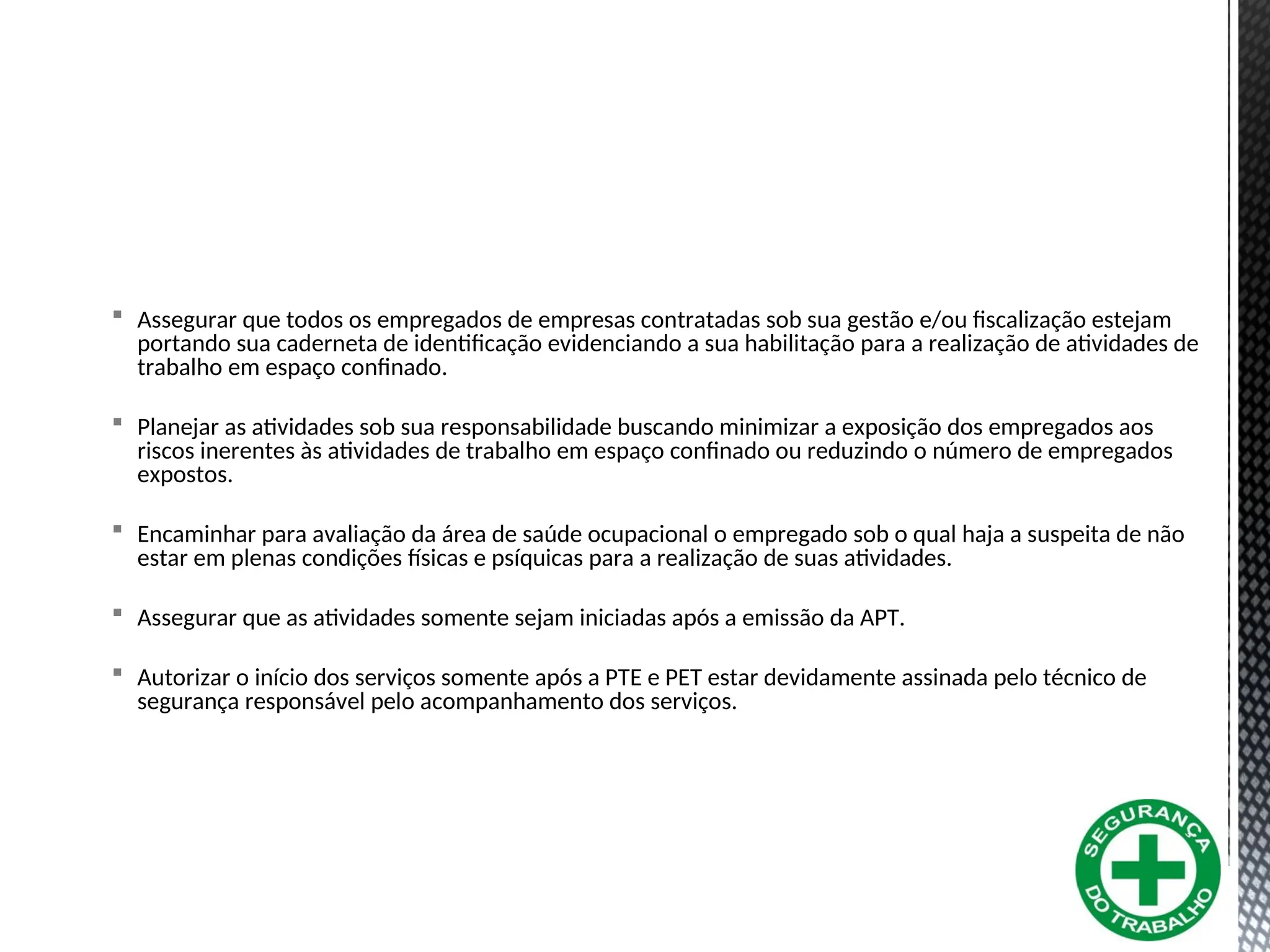  Assegurar que todos os empregados de empresas contratadas sob sua gestão e/ou fiscalização estejam
portando sua caderneta de identificação evidenciando a sua habilitação para a realização de atividades de
trabalho em espaço confinado.
 Planejar as atividades sob sua responsabilidade buscando minimizar a exposição dos empregados aos
riscos inerentes às atividades de trabalho em espaço confinado ou reduzindo o número de empregados
expostos.
 Encaminhar para avaliação da área de saúde ocupacional o empregado sob o qual haja a suspeita de não
estar em plenas condições físicas e psíquicas para a realização de suas atividades.
 Assegurar que as atividades somente sejam iniciadas após a emissão da APT.
 Autorizar o início dos serviços somente após a PTE e PET estar devidamente assinada pelo técnico de
segurança responsável pelo acompanhamento dos serviços.
 