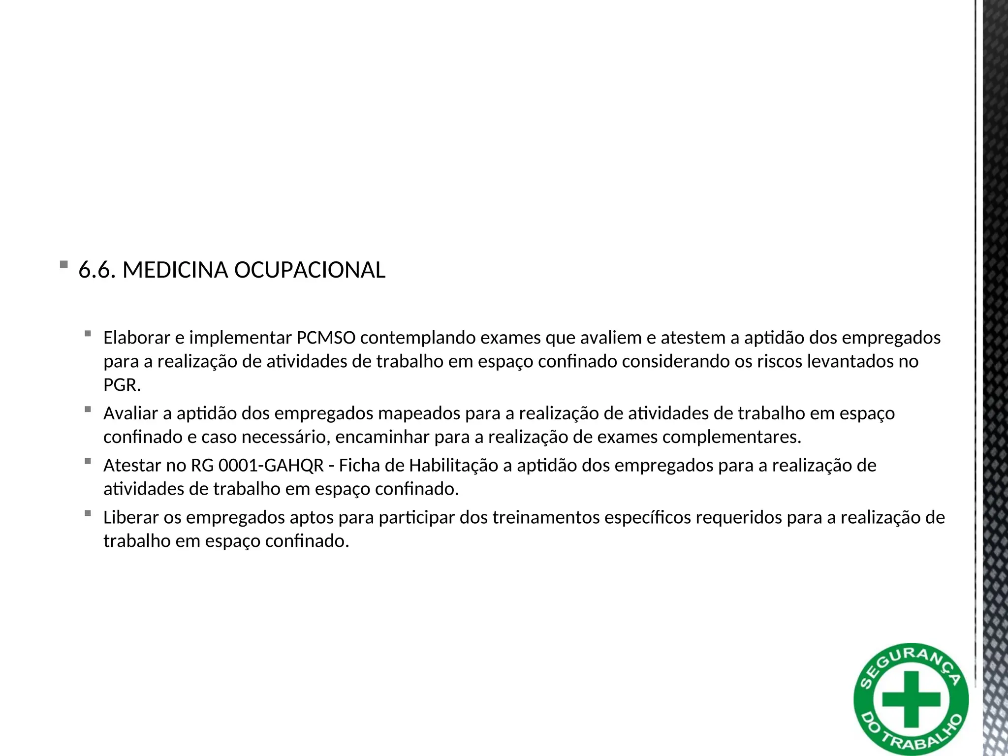  6.6. MEDICINA OCUPACIONAL
 Elaborar e implementar PCMSO contemplando exames que avaliem e atestem a aptidão dos empregados
para a realização de atividades de trabalho em espaço confinado considerando os riscos levantados no
PGR.
 Avaliar a aptidão dos empregados mapeados para a realização de atividades de trabalho em espaço
confinado e caso necessário, encaminhar para a realização de exames complementares.
 Atestar no RG 0001-GAHQR - Ficha de Habilitação a aptidão dos empregados para a realização de
atividades de trabalho em espaço confinado.
 Liberar os empregados aptos para participar dos treinamentos específicos requeridos para a realização de
trabalho em espaço confinado.
 
