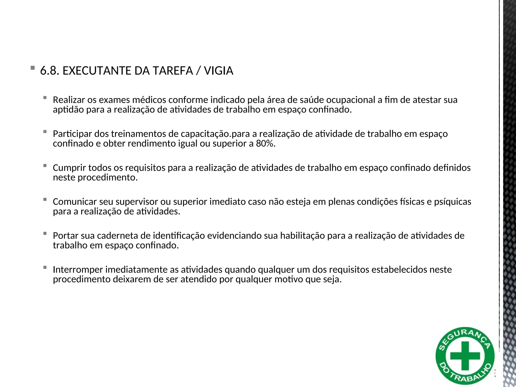  6.8. EXECUTANTE DA TAREFA / VIGIA
 Realizar os exames médicos conforme indicado pela área de saúde ocupacional a fim de atestar sua
aptidão para a realização de atividades de trabalho em espaço confinado.
 Participar dos treinamentos de capacitação.para a realização de atividade de trabalho em espaço
confinado e obter rendimento igual ou superior a 80%.
 Cumprir todos os requisitos para a realização de atividades de trabalho em espaço confinado definidos
neste procedimento.
 Comunicar seu supervisor ou superior imediato caso não esteja em plenas condições físicas e psíquicas
para a realização de atividades.
 Portar sua caderneta de identificação evidenciando sua habilitação para a realização de atividades de
trabalho em espaço confinado.
 Interromper imediatamente as atividades quando qualquer um dos requisitos estabelecidos neste
procedimento deixarem de ser atendido por qualquer motivo que seja.
 