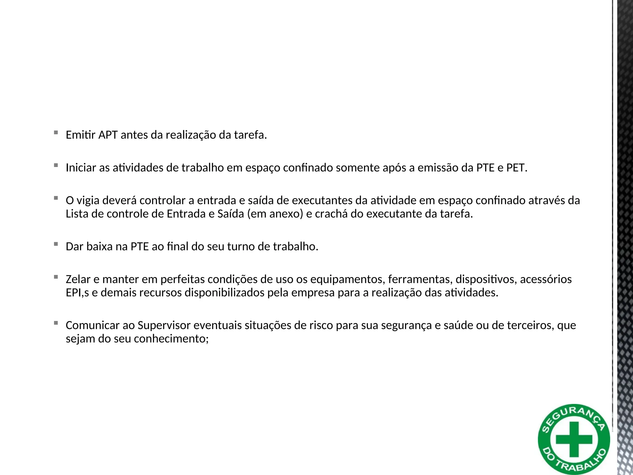  Emitir APT antes da realização da tarefa.
 Iniciar as atividades de trabalho em espaço confinado somente após a emissão da PTE e PET.
 O vigia deverá controlar a entrada e saída de executantes da atividade em espaço confinado através da
Lista de controle de Entrada e Saída (em anexo) e crachá do executante da tarefa.
 Dar baixa na PTE ao final do seu turno de trabalho.
 Zelar e manter em perfeitas condições de uso os equipamentos, ferramentas, dispositivos, acessórios
EPI,s e demais recursos disponibilizados pela empresa para a realização das atividades.
 Comunicar ao Supervisor eventuais situações de risco para sua segurança e saúde ou de terceiros, que
sejam do seu conhecimento;
 