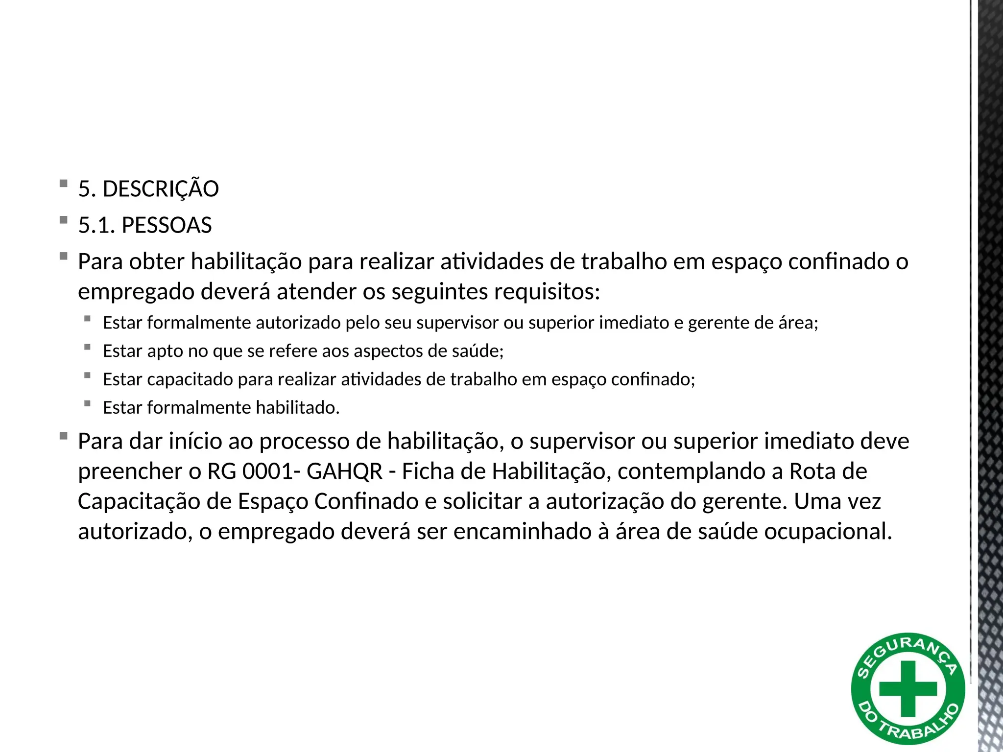  5. DESCRIÇÃO
 5.1. PESSOAS
 Para obter habilitação para realizar atividades de trabalho em espaço confinado o
empregado deverá atender os seguintes requisitos:
 Estar formalmente autorizado pelo seu supervisor ou superior imediato e gerente de área;
 Estar apto no que se refere aos aspectos de saúde;
 Estar capacitado para realizar atividades de trabalho em espaço confinado;
 Estar formalmente habilitado.
 Para dar início ao processo de habilitação, o supervisor ou superior imediato deve
preencher o RG 0001- GAHQR - Ficha de Habilitação, contemplando a Rota de
Capacitação de Espaço Confinado e solicitar a autorização do gerente. Uma vez
autorizado, o empregado deverá ser encaminhado à área de saúde ocupacional.
 