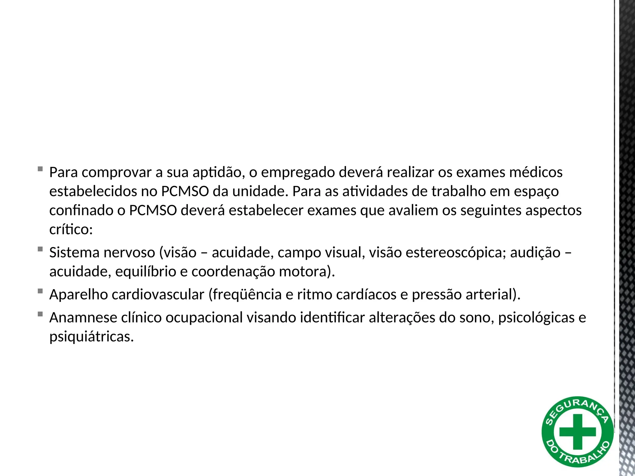  Para comprovar a sua aptidão, o empregado deverá realizar os exames médicos
estabelecidos no PCMSO da unidade. Para as atividades de trabalho em espaço
confinado o PCMSO deverá estabelecer exames que avaliem os seguintes aspectos
crítico:
 Sistema nervoso (visão – acuidade, campo visual, visão estereoscópica; audição –
acuidade, equilíbrio e coordenação motora).
 Aparelho cardiovascular (freqüência e ritmo cardíacos e pressão arterial).
 Anamnese clínico ocupacional visando identificar alterações do sono, psicológicas e
psiquiátricas.
 